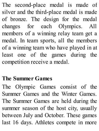 The second-place medal is made of
silver and the third-place medal is made
of bronze. The design for the medal
changes for each Olympics. All
members of a winning relay team get a
medal. In team sports, all the members
of a winning team who have played in at
least one of the games during the
competition receive a medal.
The Summer Games
The Olympic Games consist of the
Summer Games and the Winter Games.
The Summer Games are held during the
summer season of the host city, usually
between July and October. These games
last 16 days. Athletes compete in more
 