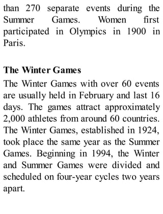 than 270 separate events during the
Summer Games. Women first
participated in Olympics in 1900 in
Paris.
The Winter Games
The Winter Games with over 60 events
are usually held in February and last 16
days. The games attract approximately
2,000 athletes from around 60 countries.
The Winter Games, established in 1924,
took place the same year as the Summer
Games. Beginning in 1994, the Winter
and Summer Games were divided and
scheduled on four-year cycles two years
apart.
 