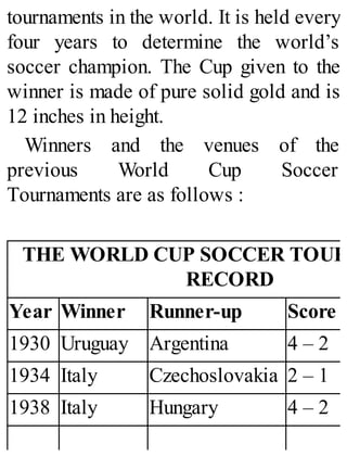 tournaments in the world. It is held every
four years to determine the world’s
soccer champion. The Cup given to the
winner is made of pure solid gold and is
12 inches in height.
Winners and the venues of the
previous World Cup Soccer
Tournaments are as follows :
THE WORLD CUP SOCCER TOUR
RECORD
Year Winner Runner-up Score
1930 Uruguay Argentina 4 – 2
1934 Italy Czechoslovakia 2 – 1
1938 Italy Hungary 4 – 2
 