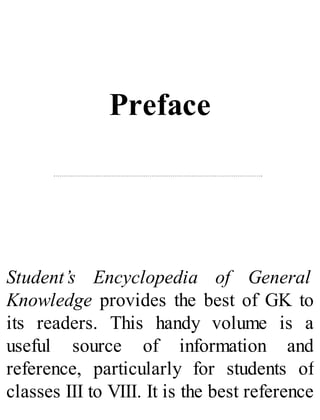 Preface
Student’s Encyclopedia of General
Knowledge provides the best of GK to
its readers. This handy volume is a
useful source of information and
reference, particularly for students of
classes III to VIII. It is the best reference
 