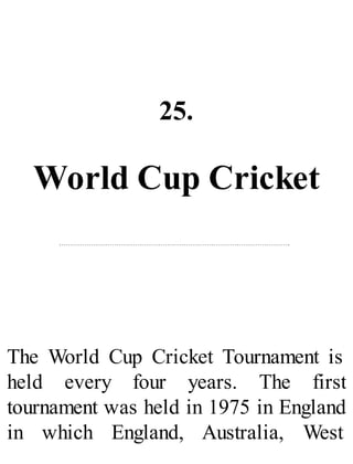 25.
World Cup Cricket
The World Cup Cricket Tournament is
held every four years. The first
tournament was held in 1975 in England
in which England, Australia, West
 