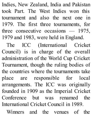 Indies, New Zealand, India and Pakistan
took Part. The West Indies won this
tournament and also the next one in
1979. The first three tournaments, for
three consecutive occasions — 1975,
1979 and 1983, were held in England.
The ICC (International Cricket
Council) is in charge of the overall
administration of the World Cup Cricket
Tournament, though the ruling bodies of
the countries where the tournaments take
place are responsible for local
arrangements. The ICC was originally
founded in 1909 as the Imperial Cricket
Conference but was renamed the
International Cricket Council in 1989.
Winners and the venues of the
 