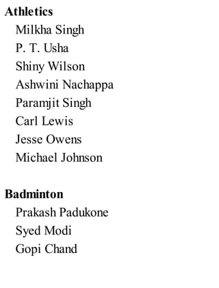 Athletics
Milkha Singh
P. T. Usha
Shiny Wilson
Ashwini Nachappa
Paramjit Singh
Carl Lewis
Jesse Owens
Michael Johnson
Badminton
Prakash Padukone
Syed Modi
Gopi Chand
 
