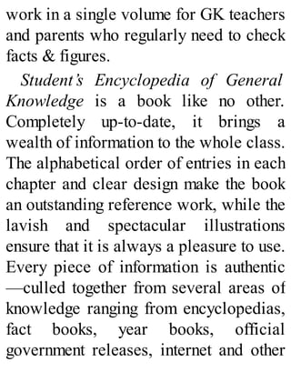 work in a single volume for GK teachers
and parents who regularly need to check
facts & figures.
Student’s Encyclopedia of General
Knowledge is a book like no other.
Completely up-to-date, it brings a
wealth of information to the whole class.
The alphabetical order of entries in each
chapter and clear design make the book
an outstanding reference work, while the
lavish and spectacular illustrations
ensure that it is always a pleasure to use.
Every piece of information is authentic
—culled together from several areas of
knowledge ranging from encyclopedias,
fact books, year books, official
government releases, internet and other
 