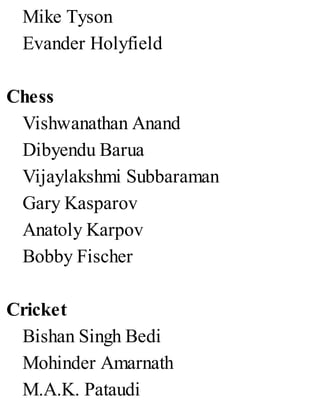 Mike Tyson
Evander Holyfield
Chess
Vishwanathan Anand
Dibyendu Barua
Vijaylakshmi Subbaraman
Gary Kasparov
Anatoly Karpov
Bobby Fischer
Cricket
Bishan Singh Bedi
Mohinder Amarnath
M.A.K. Pataudi
 