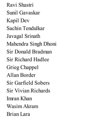 Ravi Shastri
Sunil Gavaskar
Kapil Dev
Sachin Tendulkar
Javagal Srinath
Mahendra Singh Dhoni
Sir Donald Bradman
Sir Richard Hadlee
Grieg Chappel
Allan Border
Sir Garfield Sobers
Sir Vivian Richards
Imran Khan
Wasim Akram
Brian Lara
 