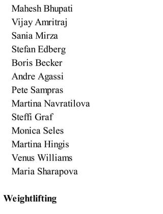 Mahesh Bhupati
Vijay Amritraj
Sania Mirza
Stefan Edberg
Boris Becker
Andre Agassi
Pete Sampras
Martina Navratilova
Steffi Graf
Monica Seles
Martina Hingis
Venus Williams
Maria Sharapova
Weightlifting
 