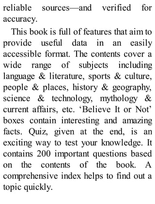 reliable sources—and verified for
accuracy.
This book is full of features that aim to
provide useful data in an easily
accessible format. The contents cover a
wide range of subjects including
language & literature, sports & culture,
people & places, history & geography,
science & technology, mythology &
current affairs, etc. ‘Believe It or Not’
boxes contain interesting and amazing
facts. Quiz, given at the end, is an
exciting way to test your knowledge. It
contains 200 important questions based
on the contents of the book. A
comprehensive index helps to find out a
topic quickly.
 