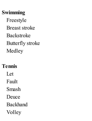 Swimming
Freestyle
Breast stroke
Backstroke
Butterfly stroke
Medley
Tennis
Let
Fault
Smash
Deuce
Backhand
Volley
 
