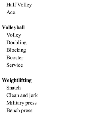 Half Volley
Ace
Volleyball
Volley
Doubling
Blocking
Booster
Service
Weightlifting
Snatch
Clean and jerk
Military press
Bench press
 