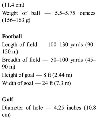 (11.4 cm)
Weight of ball — 5.5–5.75 ounces
(156–163 g)
Football
Length of field — 100–130 yards (90–
120 m)
Breadth of field — 50–100 yards (45–
90 m)
Height of goal — 8 ft (2.44 m)
Width of goal — 24 ft (7.3 m)
Golf
Diameter of hole — 4.25 inches (10.8
cm)
 