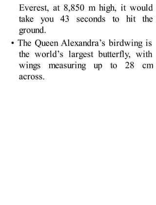 Everest, at 8,850 m high, it would
take you 43 seconds to hit the
ground.
• The Queen Alexandra’s birdwing is
the world’s largest butterfly, with
wings measuring up to 28 cm
across.
 