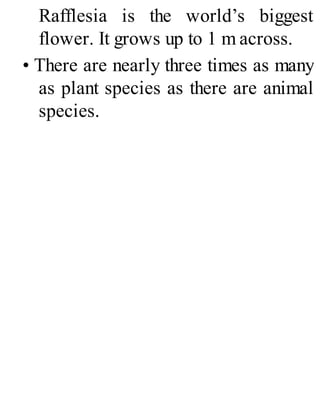 Rafflesia is the world’s biggest
flower. It grows up to 1 m across.
• There are nearly three times as many
as plant species as there are animal
species.
 