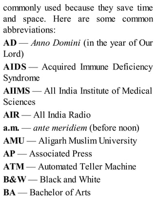 commonly used because they save time
and space. Here are some common
abbreviations:
AD — Anno Domini (in the year of Our
Lord)
AIDS — Acquired Immune Deficiency
Syndrome
AIIMS — All India Institute of Medical
Sciences
AIR — All India Radio
a.m. — ante meridiem (before noon)
AMU — Aligarh Muslim University
AP — Associated Press
ATM — Automated Teller Machine
B&W — Black and White
BA — Bachelor of Arts
 