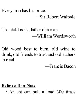 Every man has his price.
—Sir Robert Walpole
The child is the father of a man.
—William Wordsworth
Old wood best to burn, old wine to
drink, old friends to trust and old authors
to read.
—Francis Bacon
Believe It or Not:
• An ant can pull a load 300 times
 