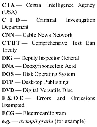 C I A — Central Intelligence Agency
(USA)
C I D — Criminal Investigation
Department
CNN — Cable News Network
CTB T — Comprehensive Test Ban
Treaty
DIG — Deputy Inspector General
DNA — Deoxyribonucleic Acid
DOS — Disk Operating System
DTP — Desk-top Publishing
DVD — Digital Versatile Disc
E & O E — Errors and Omissions
Exempted
ECG — Electrocardiogram
e.g. — exempli gratia (for example)
 
