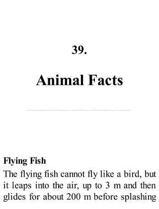 39.
Animal Facts
Flying Fish
The flying fish cannot fly like a bird, but
it leaps into the air, up to 3 m and then
glides for about 200 m before splashing
 