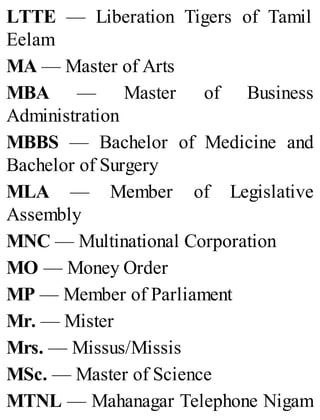 LTTE — Liberation Tigers of Tamil
Eelam
MA — Master of Arts
MBA — Master of Business
Administration
MBBS — Bachelor of Medicine and
Bachelor of Surgery
MLA — Member of Legislative
Assembly
MNC — Multinational Corporation
MO — Money Order
MP — Member of Parliament
Mr. — Mister
Mrs. — Missus/Missis
MSc. — Master of Science
MTNL — Mahanagar Telephone Nigam
 