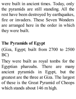 were built in ancient times. Today, only
the pyramids are still standing. All the
rest have been destroyed by earthquakes,
fire or invaders. These Seven Wonders
are arranged here in the order in which
they were built.
The Pyramids of Egypt
(Giza, Egypt; built from 2700 to 2500
BC)
They were built as royal tombs for the
Egyptian pharoahs. There are many
ancient pyramids in Egypt, but the
greatest are the three at Giza. The largest
of these is the Great Pyramid of Cheops
which stands about 146 m high.
 