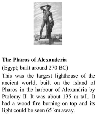 The Pharos of Alexanderia
(Egypt; built around 270 BC)
This was the largest lighthouse of the
ancient world, built on the island of
Pharos in the harbour of Alexandria by
Ptolemy II. It was about 135 m tall. It
had a wood fire burning on top and its
light could be seen 65 km away.
 