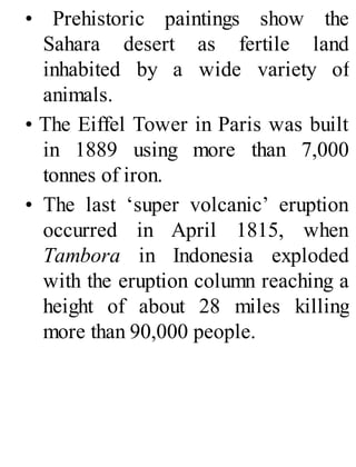 • Prehistoric paintings show the
Sahara desert as fertile land
inhabited by a wide variety of
animals.
• The Eiffel Tower in Paris was built
in 1889 using more than 7,000
tonnes of iron.
• The last ‘super volcanic’ eruption
occurred in April 1815, when
Tambora in Indonesia exploded
with the eruption column reaching a
height of about 28 miles killing
more than 90,000 people.
 
