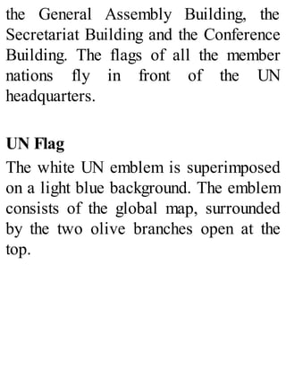 the General Assembly Building, the
Secretariat Building and the Conference
Building. The flags of all the member
nations fly in front of the UN
headquarters.
UN Flag
The white UN emblem is superimposed
on a light blue background. The emblem
consists of the global map, surrounded
by the two olive branches open at the
top.
 