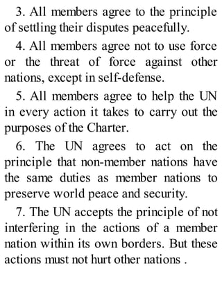 3. All members agree to the principle
of settling their disputes peacefully.
4. All members agree not to use force
or the threat of force against other
nations, except in self-defense.
5. All members agree to help the UN
in every action it takes to carry out the
purposes of the Charter.
6. The UN agrees to act on the
principle that non-member nations have
the same duties as member nations to
preserve world peace and security.
7. The UN accepts the principle of not
interfering in the actions of a member
nation within its own borders. But these
actions must not hurt other nations .
 