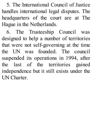 5. The International Council of Justice
handles international legal disputes. The
headquarters of the court are at The
Hague in the Netherlands.
6. The Trusteeship Council was
designed to help a number of territories
that were not self-governing at the time
the UN was founded. The council
suspended its operations in 1994, after
the last of the territories gained
independence but it still exists under the
UN Charter.
 