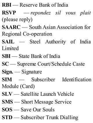RBI — Reserve Bank of India
RSVP — repondez sil vous plait
(please reply)
SAARC — South Asian Association for
Regional Co-operation
SAIL — Steel Authority of India
Limited
SBI — State Bank of India
SC — Supreme Court/Schedule Caste
Sign. — Signature
SIM — Subscriber Identification
Module (Card)
SLV — Satellite Launch Vehicle
SMS — Short Message Service
SOS — Save Our Souls
STD — Subscriber Trunk Dialling
 