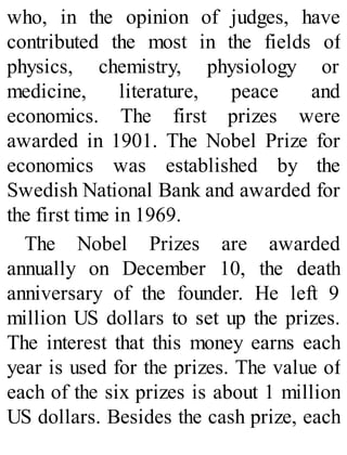 who, in the opinion of judges, have
contributed the most in the fields of
physics, chemistry, physiology or
medicine, literature, peace and
economics. The first prizes were
awarded in 1901. The Nobel Prize for
economics was established by the
Swedish National Bank and awarded for
the first time in 1969.
The Nobel Prizes are awarded
annually on December 10, the death
anniversary of the founder. He left 9
million US dollars to set up the prizes.
The interest that this money earns each
year is used for the prizes. The value of
each of the six prizes is about 1 million
US dollars. Besides the cash prize, each
 