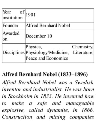 Year of
institution
1901
Founder Alfred Bernhard Nobel
Awarded
on
December 10
Disciplines
Physics, Chemistry,
Physiology/Medicine, Literature,
Peace and Economics
Alfred Bernhard Nobel (1833–1896)
Alfred Bernhard Nobel was a Swedish
inventor and industrialist. He was born
in Stockholm in 1833. He invented how
to make a safe and manageable
explosive, called dynamite, in 1866.
Construction and mining companies
 