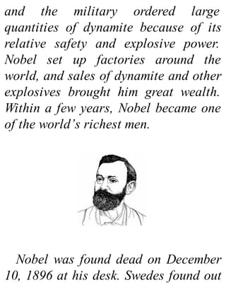and the military ordered large
quantities of dynamite because of its
relative safety and explosive power.
Nobel set up factories around the
world, and sales of dynamite and other
explosives brought him great wealth.
Within a few years, Nobel became one
of the world’s richest men.
Nobel was found dead on December
10, 1896 at his desk. Swedes found out
 