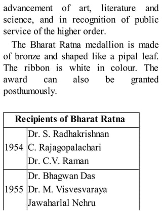 advancement of art, literature and
science, and in recognition of public
service of the higher order.
The Bharat Ratna medallion is made
of bronze and shaped like a pipal leaf.
The ribbon is white in colour. The
award can also be granted
posthumously.
Recipients of Bharat Ratna
1954
Dr. S. Radhakrishnan
C. Rajagopalachari
Dr. C.V. Raman
1955
Dr. Bhagwan Das
Dr. M. Visvesvaraya
Jawaharlal Nehru
 