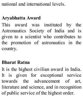 national and international levels.
Aryabhatta Award
This award was instituted by the
Astronautics Society of India and is
given to a scientist who contributes to
the promotion of astronautics in the
country.
Bharat Ratna
It is the highest civilian award in India.
It is given for exceptional service
towards the advancement of art,
literature and science, and in recognition
of public service of the highest order.
 