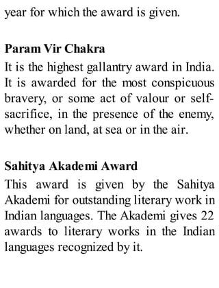 year for which the award is given.
Param Vir Chakra
It is the highest gallantry award in India.
It is awarded for the most conspicuous
bravery, or some act of valour or self-
sacrifice, in the presence of the enemy,
whether on land, at sea or in the air.
Sahitya Akademi Award
This award is given by the Sahitya
Akademi for outstanding literary work in
Indian languages. The Akademi gives 22
awards to literary works in the Indian
languages recognized by it.
 