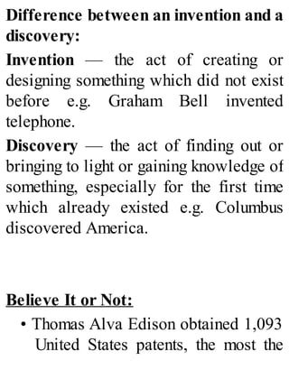 Difference between an invention and a
discovery:
Invention — the act of creating or
designing something which did not exist
before e.g. Graham Bell invented
telephone.
Discovery — the act of finding out or
bringing to light or gaining knowledge of
something, especially for the first time
which already existed e.g. Columbus
discovered America.
Believe It or Not:
• Thomas Alva Edison obtained 1,093
United States patents, the most the
 