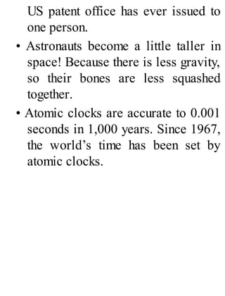 US patent office has ever issued to
one person.
• Astronauts become a little taller in
space! Because there is less gravity,
so their bones are less squashed
together.
• Atomic clocks are accurate to 0.001
seconds in 1,000 years. Since 1967,
the world’s time has been set by
atomic clocks.
 