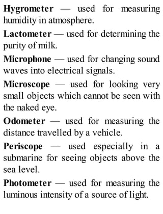 Hygrometer — used for measuring
humidity in atmosphere.
Lactometer — used for determining the
purity of milk.
Microphone — used for changing sound
waves into electrical signals.
Microscope — used for looking very
small objects which cannot be seen with
the naked eye.
Odometer — used for measuring the
distance travelled by a vehicle.
Periscope — used especially in a
submarine for seeing objects above the
sea level.
Photometer — used for measuring the
luminous intensity of a source of light.
 