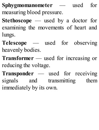 Sphygmomanometer — used for
measuring blood pressure.
Stethoscope — used by a doctor for
examining the movements of heart and
lungs.
Telescope — used for observing
heavenly bodies.
Transformer — used for increasing or
reducing the voltage.
Transponder — used for receiving
signals and transmitting them
immediately by its own.
 