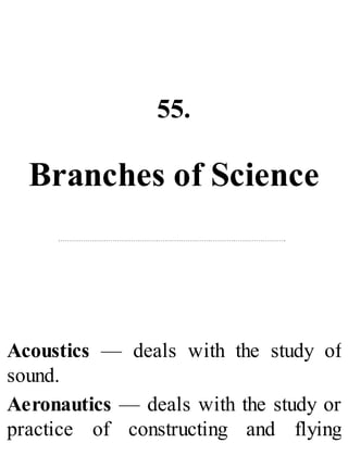 55.
Branches of Science
Acoustics — deals with the study of
sound.
Aeronautics — deals with the study or
practice of constructing and flying
 