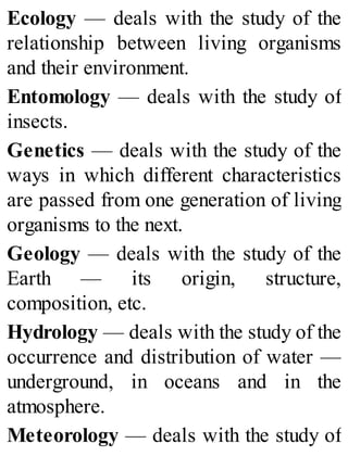 Ecology — deals with the study of the
relationship between living organisms
and their environment.
Entomology — deals with the study of
insects.
Genetics — deals with the study of the
ways in which different characteristics
are passed from one generation of living
organisms to the next.
Geology — deals with the study of the
Earth — its origin, structure,
composition, etc.
Hydrology — deals with the study of the
occurrence and distribution of water —
underground, in oceans and in the
atmosphere.
Meteorology — deals with the study of
 