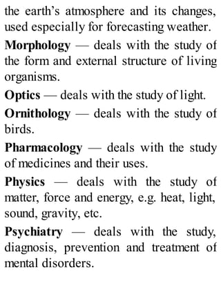 the earth’s atmosphere and its changes,
used especially for forecasting weather.
Morphology — deals with the study of
the form and external structure of living
organisms.
Optics — deals with the study of light.
Ornithology — deals with the study of
birds.
Pharmacology — deals with the study
of medicines and their uses.
Physics — deals with the study of
matter, force and energy, e.g. heat, light,
sound, gravity, etc.
Psychiatry — deals with the study,
diagnosis, prevention and treatment of
mental disorders.
 