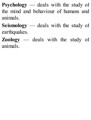 Psychology — deals with the study of
the mind and behaviour of humans and
animals.
Seismology — deals with the study of
earthquakes.
Zoology — deals with the study of
animals.
 