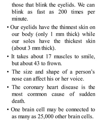 those that blink the eyelids. We can
blink as fast as 200 times per
minute.
• Our eyelids have the thinnest skin on
our body (only 1 mm thick) while
our soles have the thickest skin
(about 3 mm thick).
• It takes about 17 muscles to smile,
but about 43 to frown.
• The size and shape of a person’s
nose can affect his or her voice.
• The coronary heart disease is the
most common cause of sudden
death.
• One brain cell may be connected to
as many as 25,000 other brain cells.
 