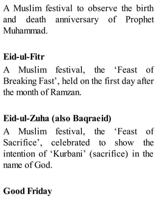 A Muslim festival to observe the birth
and death anniversary of Prophet
Muhammad.
Eid-ul-Fitr
A Muslim festival, the ‘Feast of
Breaking Fast’, held on the first day after
the month of Ramzan.
Eid-ul-Zuha (also Baqraeid)
A Muslim festival, the ‘Feast of
Sacrifice’, celebrated to show the
intention of ‘Kurbani’ (sacrifice) in the
name of God.
Good Friday
 