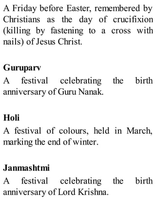 A Friday before Easter, remembered by
Christians as the day of crucifixion
(killing by fastening to a cross with
nails) of Jesus Christ.
Guruparv
A festival celebrating the birth
anniversary of Guru Nanak.
Holi
A festival of colours, held in March,
marking the end of winter.
Janmashtmi
A festival celebrating the birth
anniversary of Lord Krishna.
 