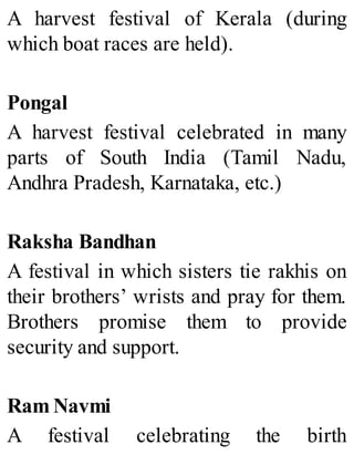 A harvest festival of Kerala (during
which boat races are held).
Pongal
A harvest festival celebrated in many
parts of South India (Tamil Nadu,
Andhra Pradesh, Karnataka, etc.)
Raksha Bandhan
A festival in which sisters tie rakhis on
their brothers’ wrists and pray for them.
Brothers promise them to provide
security and support.
Ram Navmi
A festival celebrating the birth
 
