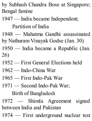 by Subhash Chandra Bose at Singapore;
Bengal famine
1947 — India became Independent;
Partition of India
1948 — Mahatma Gandhi assassinated
by Nathuram Vinayak Godse (Jan. 30)
1950 — India became a Republic (Jan.
26)
1952 — First General Elections held
1962 — Indo-China War
1965 — First Indo-Pak War
1971 — Second Indo-Pak War;
Birth of Bangladesh
1972 — Shimla Agreement signed
between India and Pakistan
1974 — First underground nuclear test
 