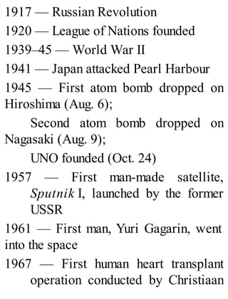 1917 — Russian Revolution
1920 — League of Nations founded
1939–45 — World War II
1941 — Japan attacked Pearl Harbour
1945 — First atom bomb dropped on
Hiroshima (Aug. 6);
Second atom bomb dropped on
Nagasaki (Aug. 9);
UNO founded (Oct. 24)
1957 — First man-made satellite,
Sputnik I, launched by the former
USSR
1961 — First man, Yuri Gagarin, went
into the space
1967 — First human heart transplant
operation conducted by Christiaan
 
