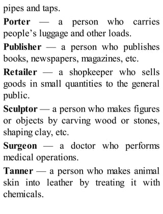 pipes and taps.
Porter — a person who carries
people’s luggage and other loads.
Publisher — a person who publishes
books, newspapers, magazines, etc.
Retailer — a shopkeeper who sells
goods in small quantities to the general
public.
Sculptor — a person who makes figures
or objects by carving wood or stones,
shaping clay, etc.
Surgeon — a doctor who performs
medical operations.
Tanner — a person who makes animal
skin into leather by treating it with
chemicals.
 